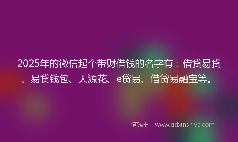 2025年的微信起个带财借钱的名字有：借贷易贷、易贷钱包、天源花、e贷易、借贷易融宝等。