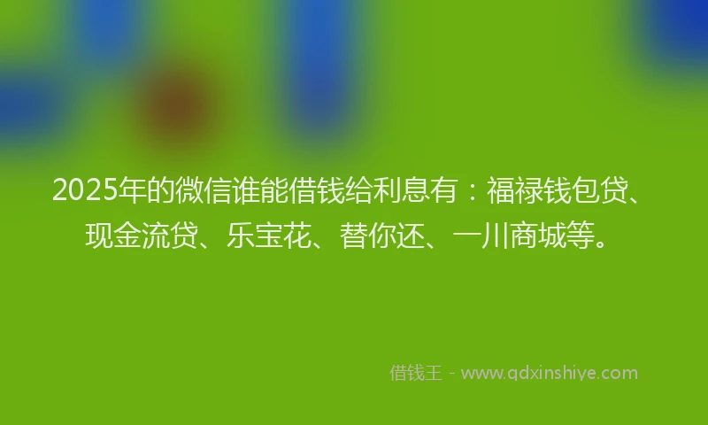 2025年的微信谁能借钱给利息有：福禄钱包贷、现金流贷、乐宝花、替你还、一川商城等。