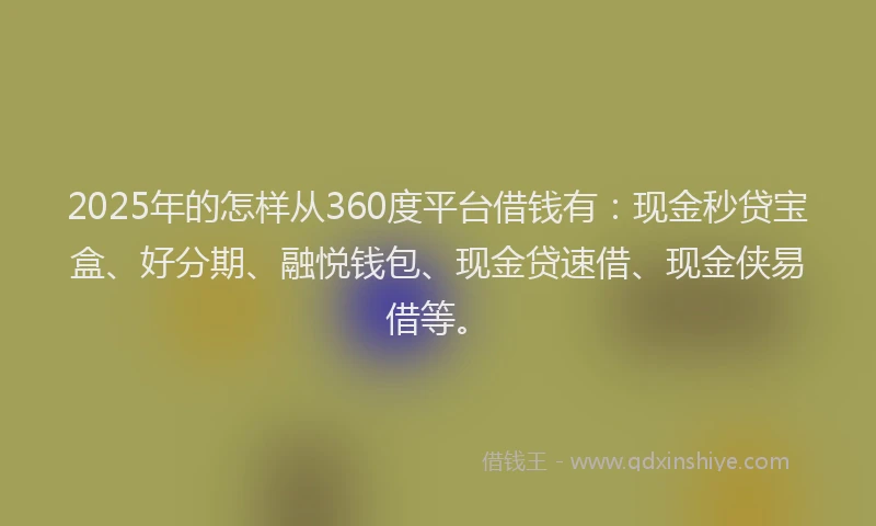 2025年的怎样从360度平台借钱有：现金秒贷宝盒、好分期、融悦钱包、现金贷速借、现金侠易借等。