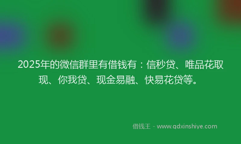 2025年的微信群里有借钱有：信秒贷、唯品花取现、你我贷、现金易融、快易花贷等。