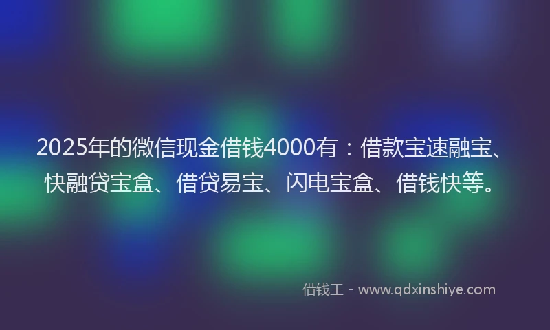 2025年的微信现金借钱4000有：借款宝速融宝、快融贷宝盒、借贷易宝、闪电宝盒、借钱快等。
