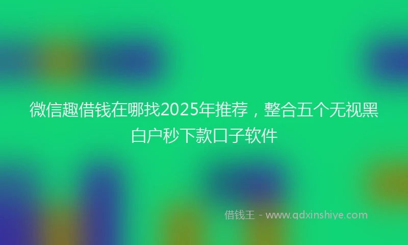 微信趣借钱在哪找2025年推荐，整合五个无视黑白户秒下款口子软件