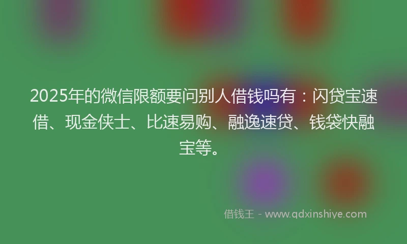 2025年的微信限额要问别人借钱吗有：闪贷宝速借、现金侠士、比速易购、融逸速贷、钱袋快融宝等。
