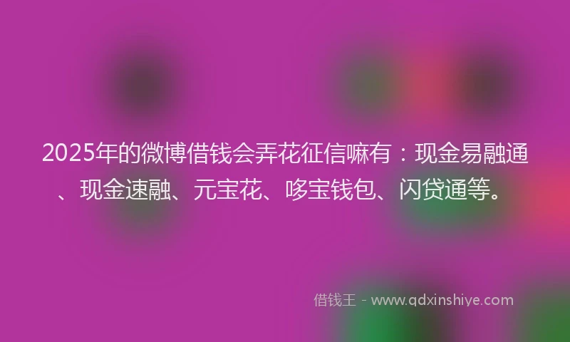 2025年的微博借钱会弄花征信嘛有：现金易融通、现金速融、元宝花、哆宝钱包、闪贷通等。