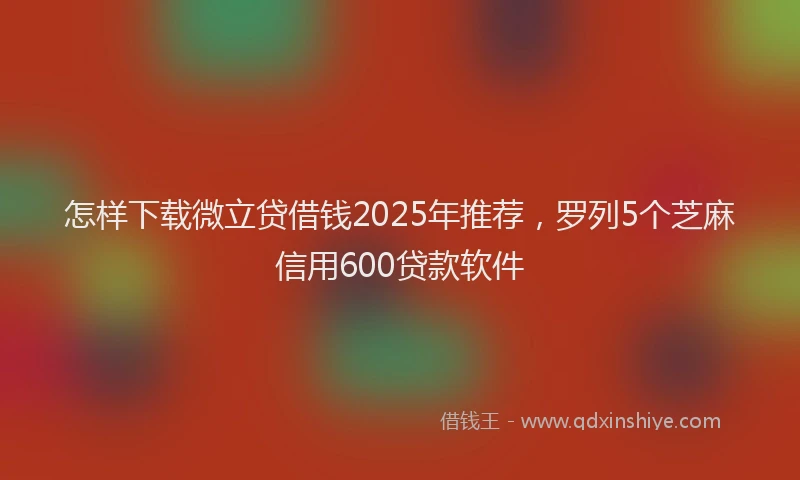 怎样下载微立贷借钱2025年推荐，罗列5个芝麻信用600贷款软件
