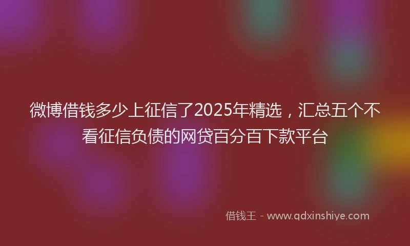 微博借钱多少上征信了2025年精选，汇总五个不看征信负债的网贷百分百下款平台