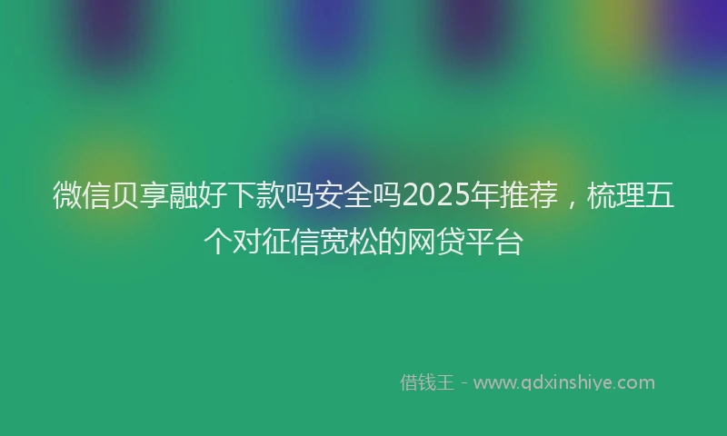 微信贝享融好下款吗安全吗2025年推荐，梳理五个对征信宽松的网贷平台