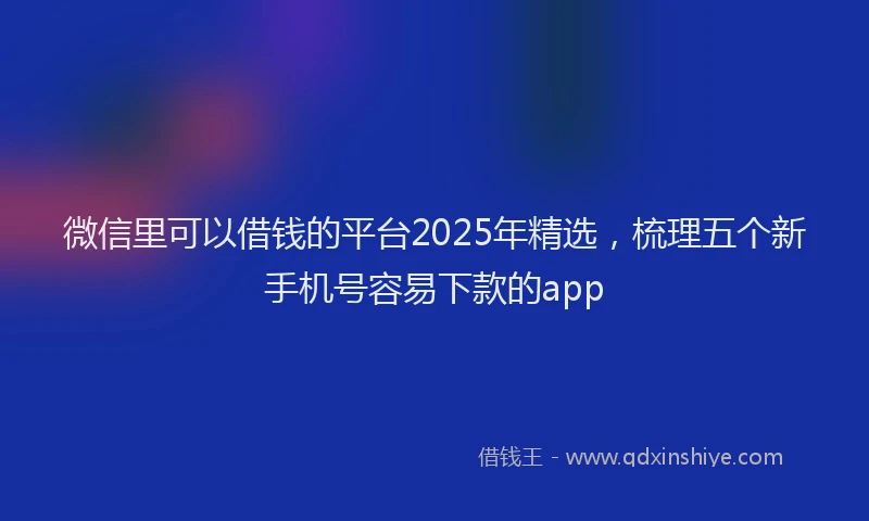 微信里可以借钱的平台2025年精选，梳理五个新手机号容易下款的app