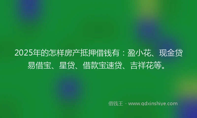 2025年的怎样房产抵押借钱有：盈小花、现金贷易借宝、星贷、借款宝速贷、吉祥花等。