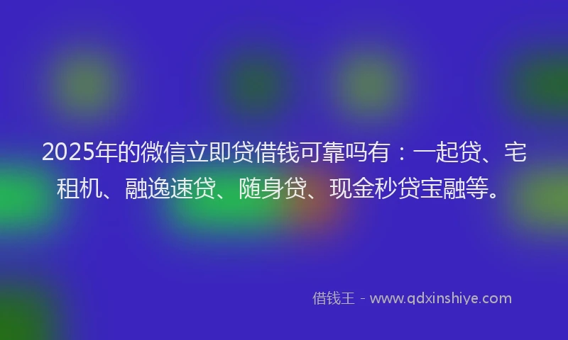 2025年的微信立即贷借钱可靠吗有：一起贷、宅租机、融逸速贷、随身贷、现金秒贷宝融等。