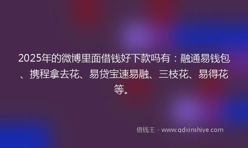 2025年的微博里面借钱好下款吗有：融通易钱包、携程拿去花、易贷宝速易融、三枝花、易得花等。