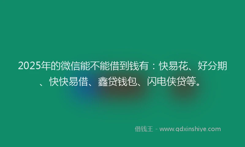 2025年的微信能不能借到钱有：快易花、好分期、快快易借、鑫贷钱包、闪电侠贷等。
