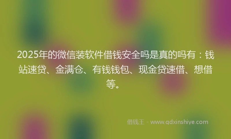 2025年的微信装软件借钱安全吗是真的吗有：钱站速贷、金满仓、有钱钱包、现金贷速借、想借等。