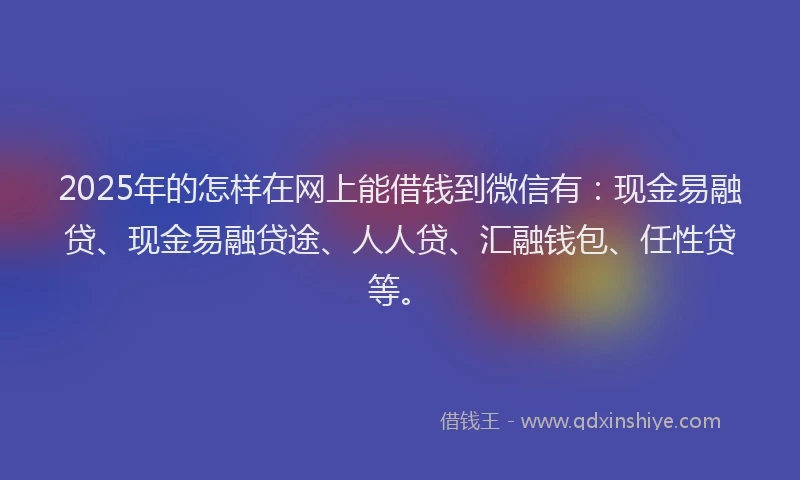 2025年的怎样在网上能借钱到微信有：现金易融贷、现金易融贷途、人人贷、汇融钱包、任性贷等。