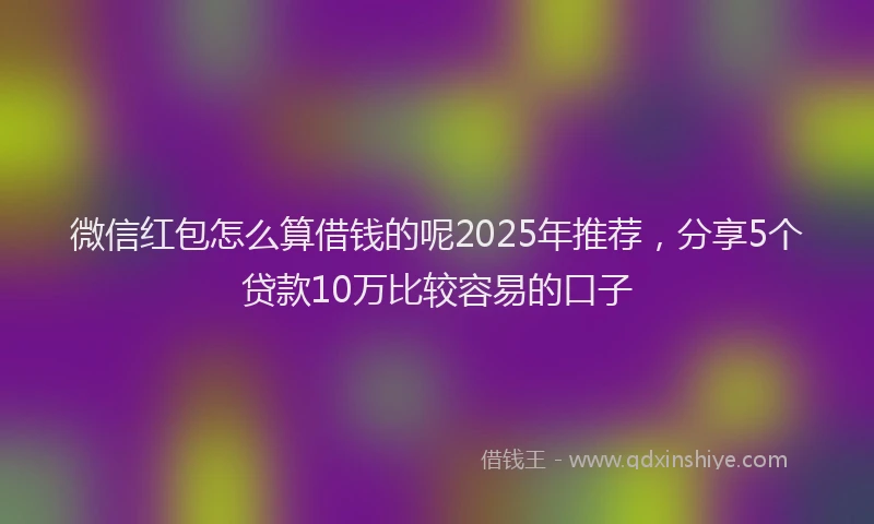 微信红包怎么算借钱的呢2025年推荐，分享5个贷款10万比较容易的口子
