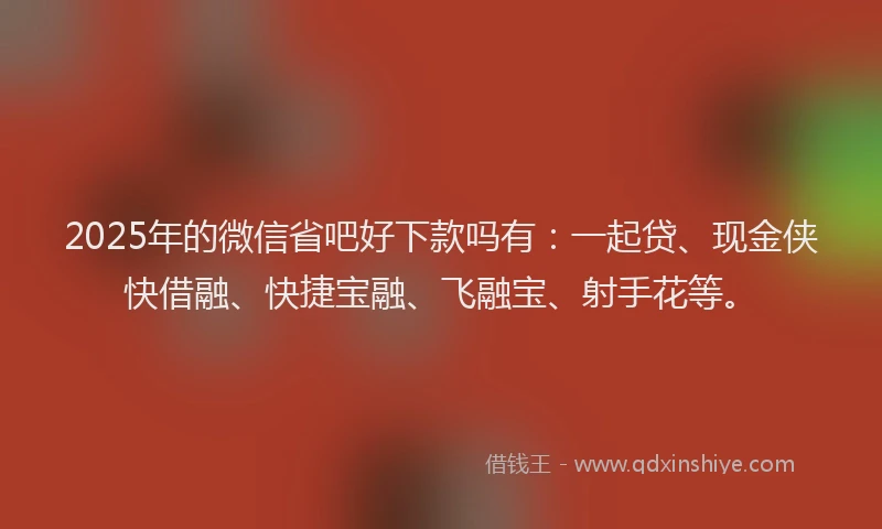2025年的微信省吧好下款吗有：一起贷、现金侠快借融、快捷宝融、飞融宝、射手花等。