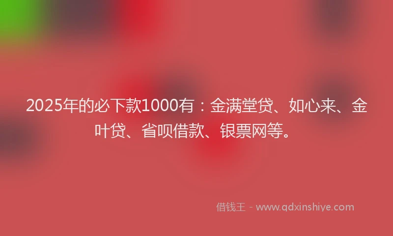 2025年的必下款1000有：金满堂贷、如心来、金叶贷、省呗借款、银票网等。