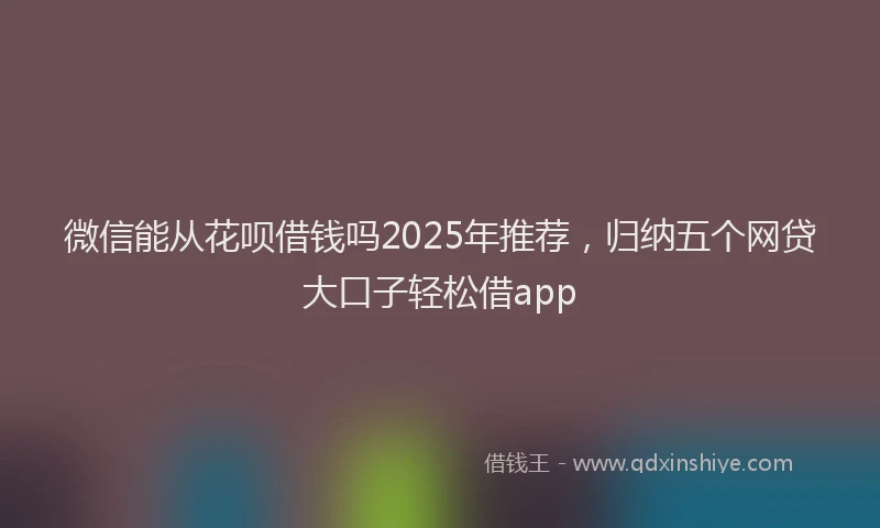 微信能从花呗借钱吗2025年推荐，归纳五个网贷大口子轻松借app