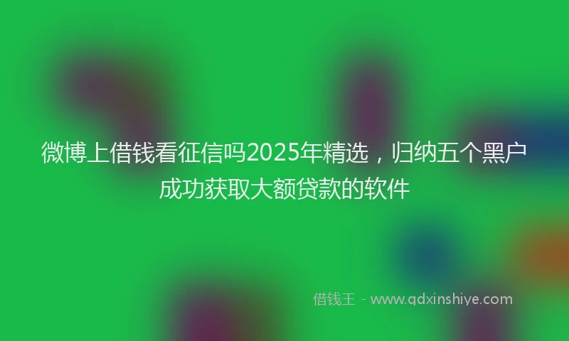 微博上借钱看征信吗2025年精选，归纳五个黑户成功获取大额贷款的软件