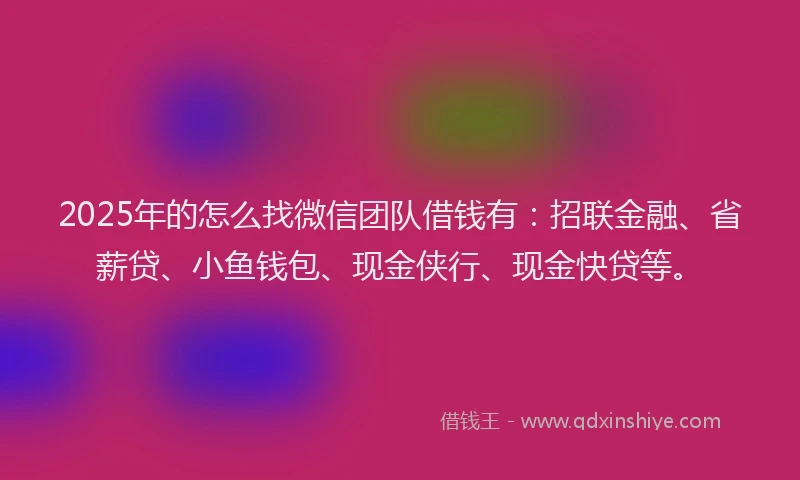 2025年的怎么找微信团队借钱有：招联金融、省薪贷、小鱼钱包、现金侠行、现金快贷等。
