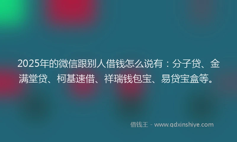 2025年的微信跟别人借钱怎么说有：分子贷、金满堂贷、柯基速借、祥瑞钱包宝、易贷宝盒等。
