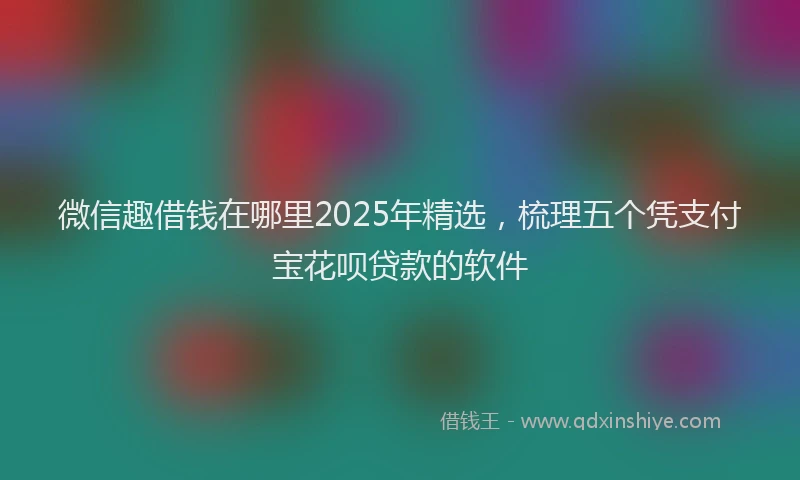 微信趣借钱在哪里2025年精选，梳理五个凭支付宝花呗贷款的软件