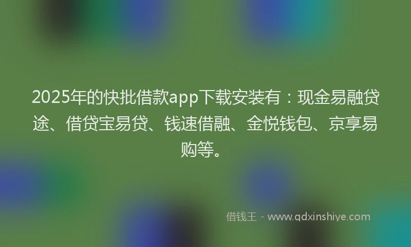 2025年的快批借款app下载安装有：现金易融贷途、借贷宝易贷、钱速借融、金悦钱包、京享易购等。