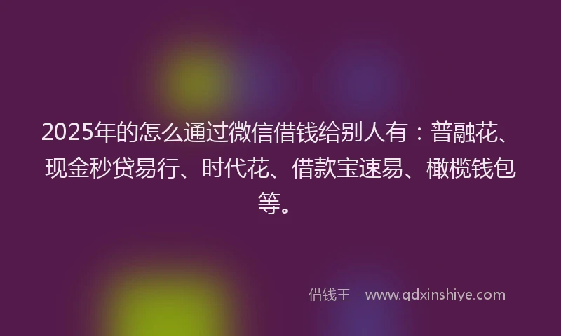 2025年的怎么通过微信借钱给别人有：普融花、现金秒贷易行、时代花、借款宝速易、橄榄钱包等。