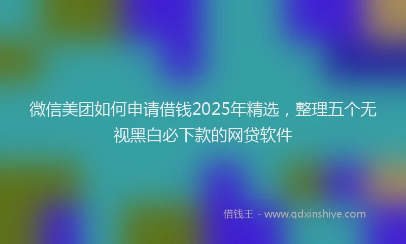 微信美团如何申请借钱2025年精选，整理五个无视黑白必下款的网贷软件