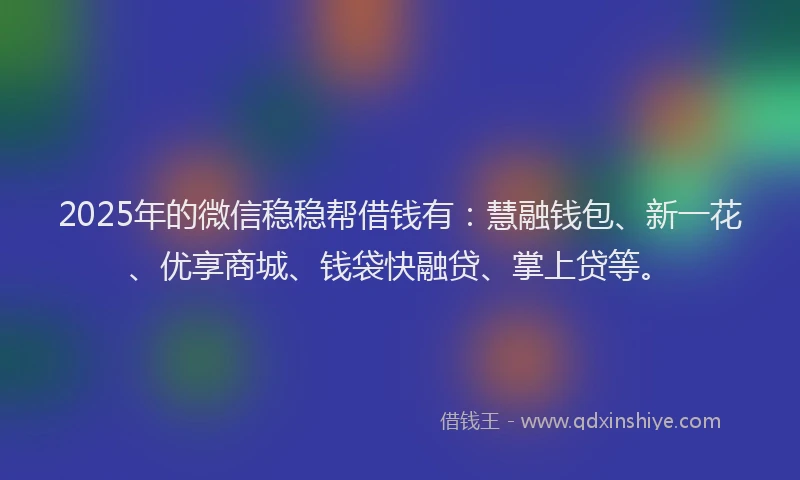 2025年的微信稳稳帮借钱有：慧融钱包、新一花、优享商城、钱袋快融贷、掌上贷等。