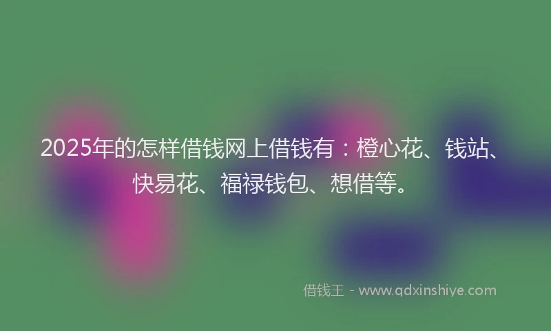 2025年的怎样借钱网上借钱有：橙心花、钱站、快易花、福禄钱包、想借等。