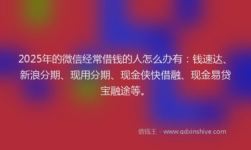2025年的微信经常借钱的人怎么办有：钱速达、新浪分期、现用分期、现金侠快借融、现金易贷宝融途等。