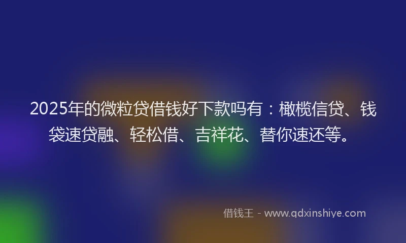 2025年的微粒贷借钱好下款吗有：橄榄信贷、钱袋速贷融、轻松借、吉祥花、替你速还等。