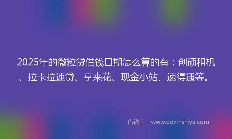 2025年的微粒贷借钱日期怎么算的有：创硕租机、拉卡拉速贷、享来花、现金小站、速得通等。