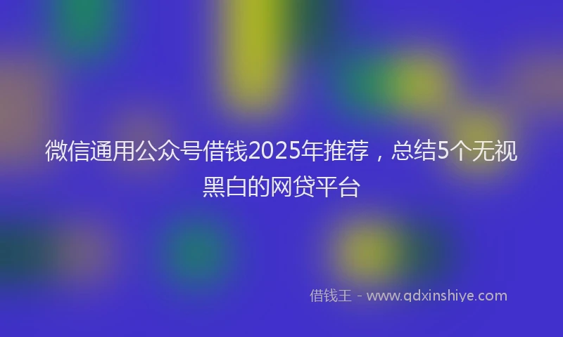 微信通用公众号借钱2025年推荐，总结5个无视黑白的网贷平台