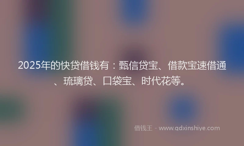 2025年的快贷借钱有：甄信贷宝、借款宝速借通、琉璃贷、口袋宝、时代花等。