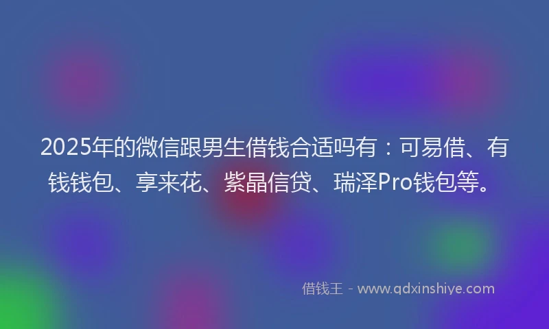 2025年的微信跟男生借钱合适吗有：可易借、有钱钱包、享来花、紫晶信贷、瑞泽Pro钱包等。