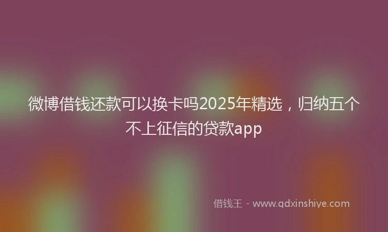 微博借钱还款可以换卡吗2025年精选，归纳五个不上征信的贷款app