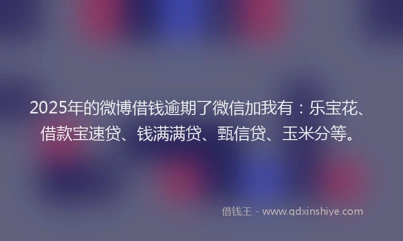 2025年的微博借钱逾期了微信加我有：乐宝花、借款宝速贷、钱满满贷、甄信贷、玉米分等。