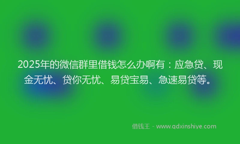 2025年的微信群里借钱怎么办啊有：应急贷、现金无忧、贷你无忧、易贷宝易、急速易贷等。
