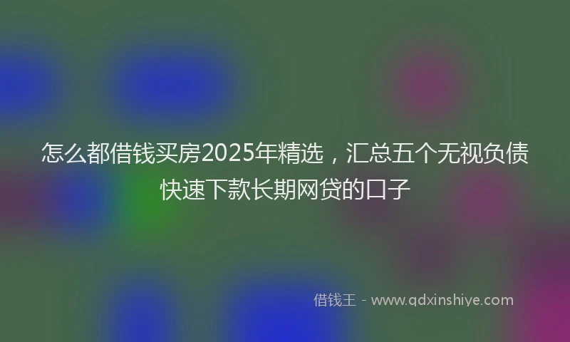 怎么都借钱买房2025年精选，汇总五个无视负债快速下款长期网贷的口子