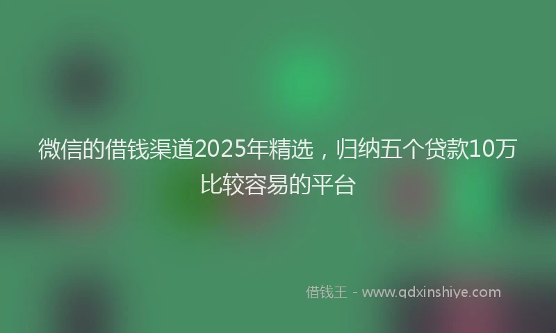 微信的借钱渠道2025年精选，归纳五个贷款10万比较容易的平台