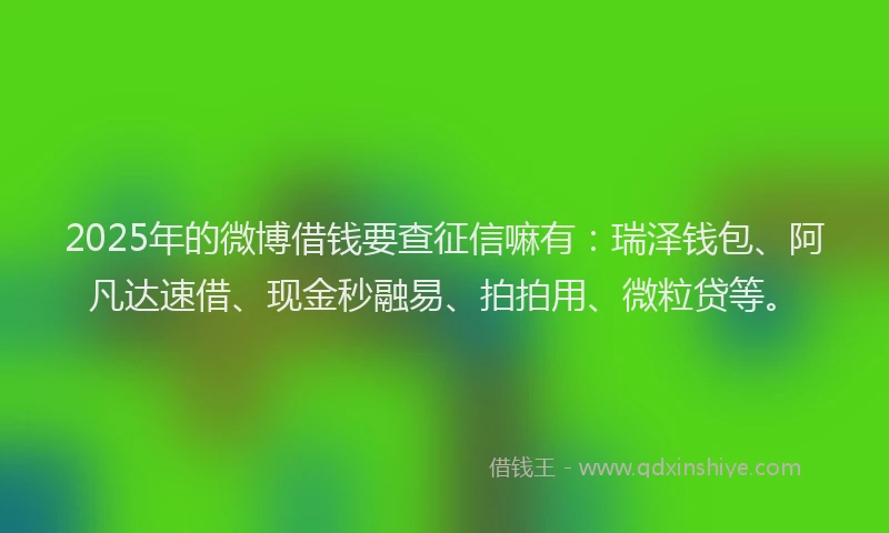 2025年的微博借钱要查征信嘛有：瑞泽钱包、阿凡达速借、现金秒融易、拍拍用、微粒贷等。