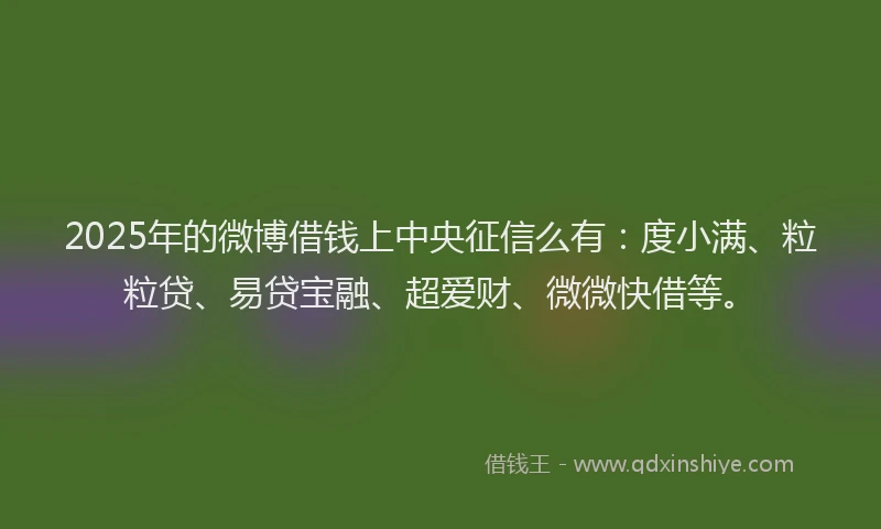 2025年的微博借钱上中央征信么有：度小满、粒粒贷、易贷宝融、超爱财、微微快借等。