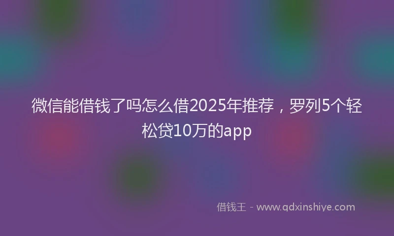 微信能借钱了吗怎么借2025年推荐，罗列5个轻松贷10万的app