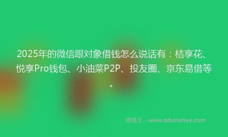 2025年的微信跟对象借钱怎么说话有：桔享花、悦享Pro钱包、小油菜P2P、投友圈、京东易借等。
