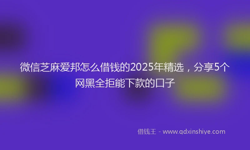 微信芝麻爱邦怎么借钱的2025年精选，分享5个网黑全拒能下款的口子