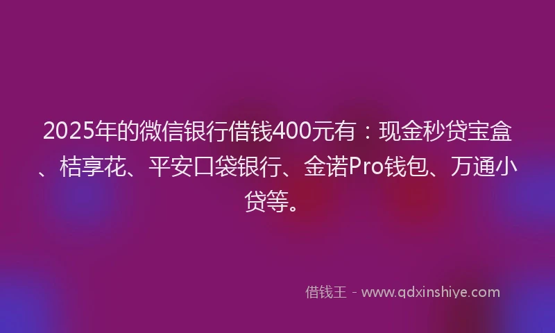 2025年的微信银行借钱400元有：现金秒贷宝盒、桔享花、平安口袋银行、金诺Pro钱包、万通小贷等。