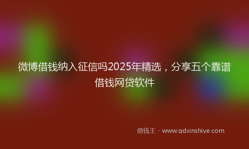 微博借钱纳入征信吗2025年精选，分享五个靠谱借钱网贷软件