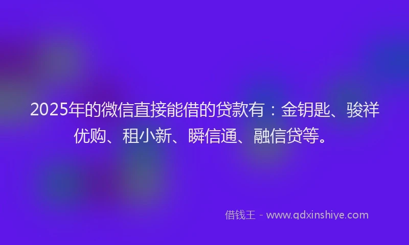 2025年的微信直接能借的贷款有：金钥匙、骏祥优购、租小新、瞬信通、融信贷等。